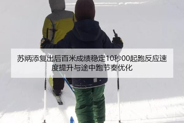 苏炳添复出后百米成绩稳定10秒00起跑反应速度提升与途中跑节奏优化